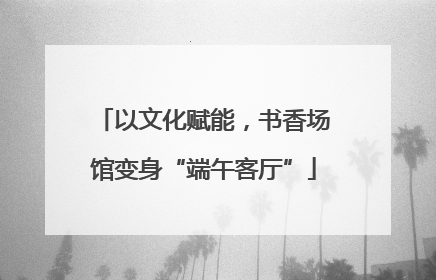 以文化赋能，书香场馆变身“端午客厅”