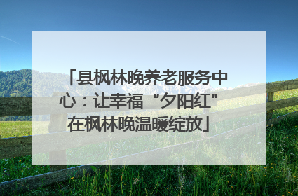 县枫林晚养老服务中心：让幸福“夕阳红”在枫林晚温暖绽放