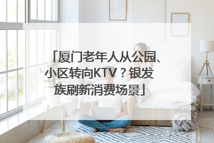 厦门老年人从公园、小区转向KTV？银发族刷新消费场景