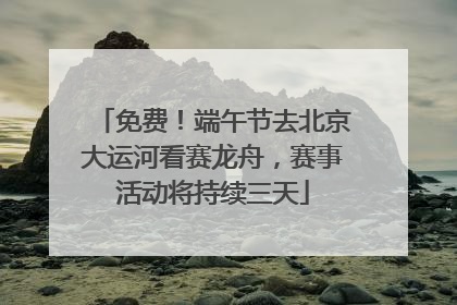 免费！端午节去北京大运河看赛龙舟，赛事活动将持续三天