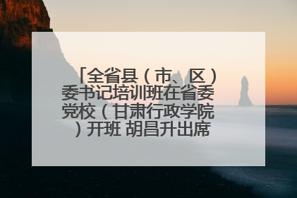 全省县（市、区）委书记培训班在省委党校（甘肃行政学院）开班 胡昌升出席开班式并讲话