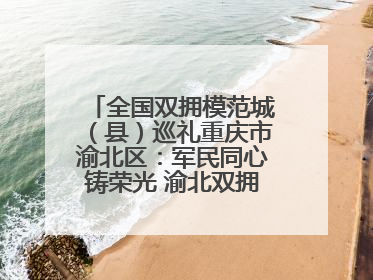 全国双拥模范城（县）巡礼重庆市渝北区：军民同心铸荣光 渝北双拥谱新篇