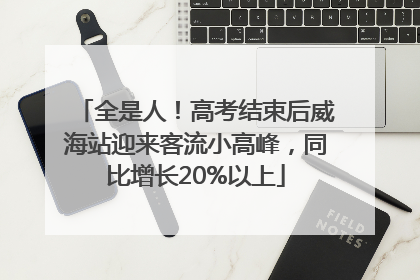 全是人！高考结束后威海站迎来客流小高峰，同比增长20%以上
