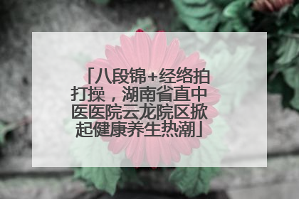 八段锦+经络拍打操，湖南省直中医医院云龙院区掀起健康养生热潮