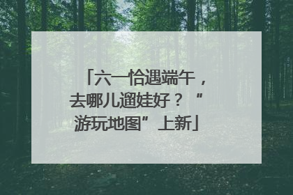 六一恰遇端午，去哪儿遛娃好？“游玩地图”上新