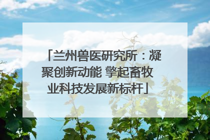 兰州兽医研究所：凝聚创新动能 擎起畜牧业科技发展新标杆