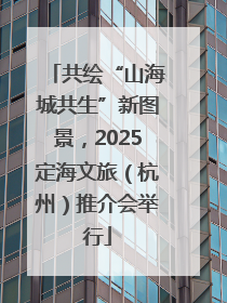 共绘“山海城共生”新图景，2025定海文旅（杭州）推介会举行