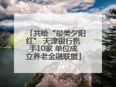 共绘“最美夕阳红” 天津银行携手10家 单位成立养老金融联盟