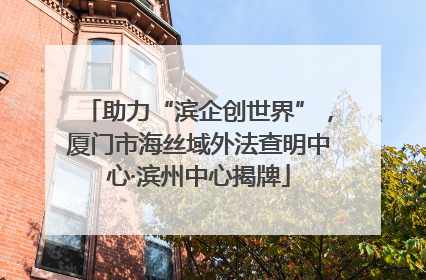 助力“滨企创世界”，厦门市海丝域外法查明中心·滨州中心揭牌