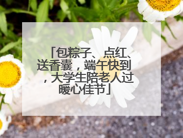 包粽子、点红、送香囊，端午快到，大学生陪老人过暖心佳节
