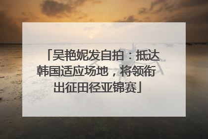 吴艳妮发自拍：抵达韩国适应场地，将领衔出征田径亚锦赛