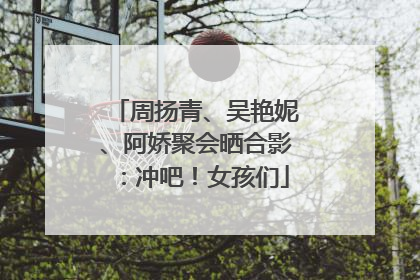 周扬青、吴艳妮、阿娇聚会晒合影：冲吧！女孩们