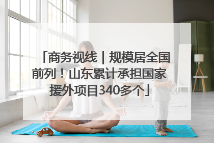 商务视线｜规模居全国前列！山东累计承担国家援外项目340多个