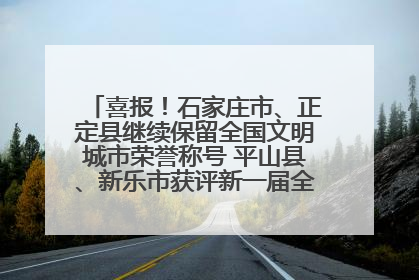 喜报！石家庄市、正定县继续保留全国文明城市荣誉称号 平山县、新乐市获评新一届全国文明城市