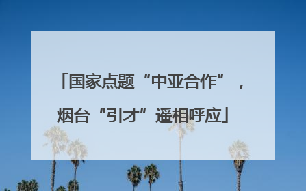 国家点题“中亚合作”，烟台“引才”遥相呼应
