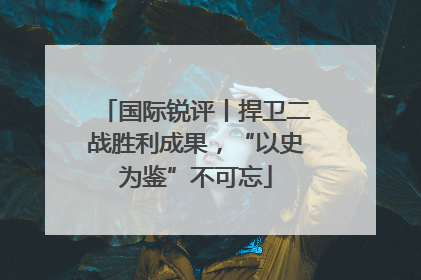 国际锐评丨捍卫二战胜利成果，“以史为鉴”不可忘