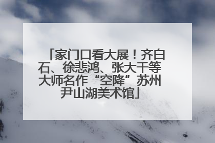 家门口看大展！齐白石、徐悲鸿、张大千等大师名作“空降”苏州尹山湖美术馆