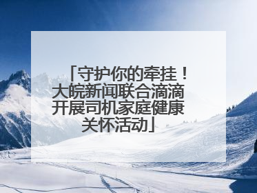 守护你的牵挂！大皖新闻联合滴滴开展司机家庭健康关怀活动