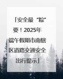 安全最“粽”要！2025年端午假期市南辖区道路交通安全出行提示