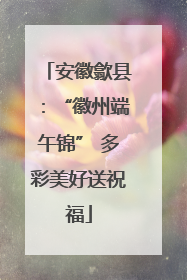 安徽歙县：“徽州端午锦” 多彩美好送祝福