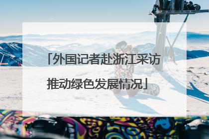 外国记者赴浙江采访推动绿色发展情况