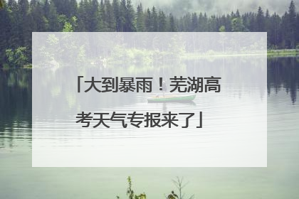 大到暴雨！芜湖高考天气专报来了
