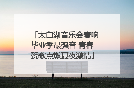 太白湖音乐会奏响毕业季最强音 青春赞歌点燃夏夜激情