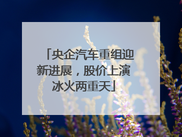 央企汽车重组迎新进展，股价上演冰火两重天