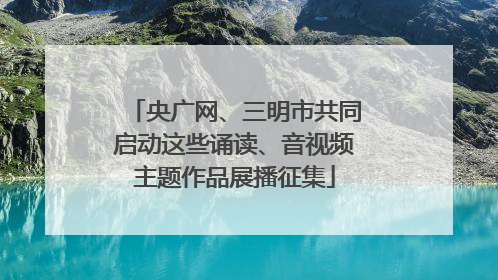 央广网、三明市共同启动这些诵读、音视频主题作品展播征集