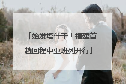 始发塔什干！福建首趟回程中亚班列开行