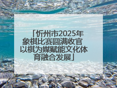 忻州市2025年象棋比赛圆满收官 以棋为媒赋能文化体育融合发展