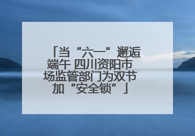 当“六一”邂逅端午 四川资阳市场监管部门为双节加“安全锁”