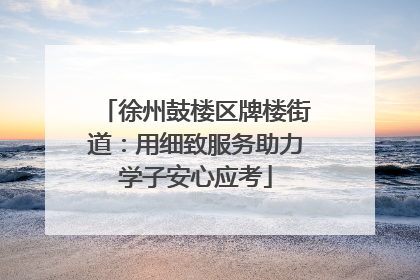 徐州鼓楼区牌楼街道：用细致服务助力学子安心应考