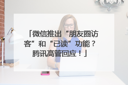微信推出“朋友圈访客”和“已读”功能？腾讯高管回应！