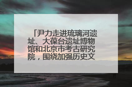 尹力走进琉璃河遗址、大葆台遗址博物馆和北京市考古研究院，围绕加强历史文化名城保护调研