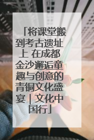 将课堂搬到考古遗址上 在成都金沙邂逅童趣与创意的青铜文化盛宴｜文化中国行