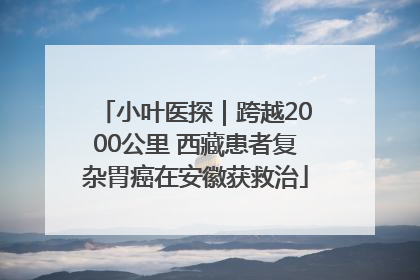 小叶医探｜跨越2000公里 西藏患者复杂胃癌在安徽获救治