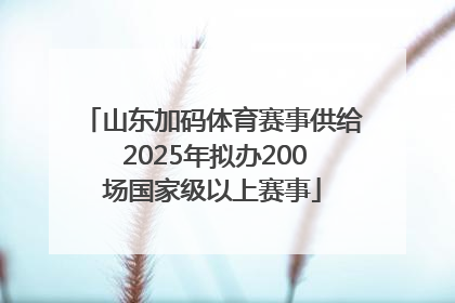 山东加码体育赛事供给 2025年拟办200场国家级以上赛事