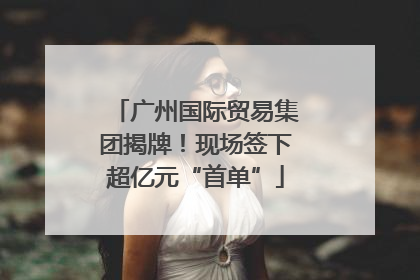 广州国际贸易集团揭牌！现场签下超亿元“首单”