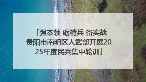 强本领 砺精兵 备实战 贵阳市南明区人武部开展2025年度民兵集中轮训