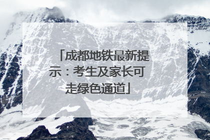 成都地铁最新提示：考生及家长可走绿色通道