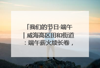 我们的节日·端午｜威海高区田和街道：端午薪火续长卷，邻里馨香聚暖流