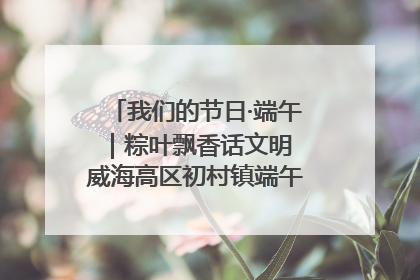 我们的节日·端午｜粽叶飘香话文明 威海高区初村镇端午系列活动亮点纷呈