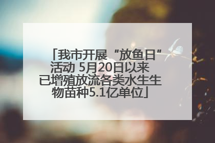我市开展“放鱼日”活动 5月20日以来已增殖放流各类水生生物苗种5.1亿单位