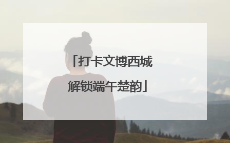 打卡文博西城 解锁端午楚韵