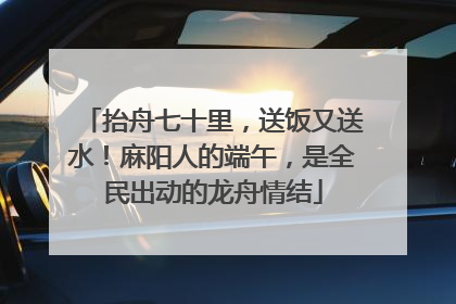 抬舟七十里，送饭又送水！麻阳人的端午，是全民出动的龙舟情结