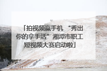 拍视频赢手机 “秀出你的拿手活”湘潭市职工短视频大赛启动啦