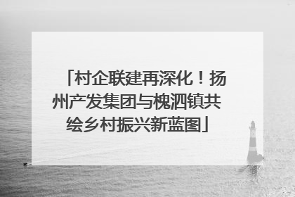 村企联建再深化！扬州产发集团与槐泗镇共绘乡村振兴新蓝图