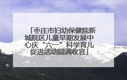 枣庄市妇幼保健院新城院区儿童早期发展中心庆“六一”科学育儿促进活动圆满收官