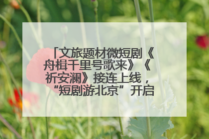 文旅题材微短剧《舟楫千里号歌来》《祈安澜》接连上线，“短剧游北京”开启大运河文化之旅